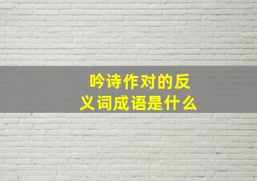 吟诗作对的反义词成语是什么