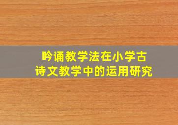 吟诵教学法在小学古诗文教学中的运用研究