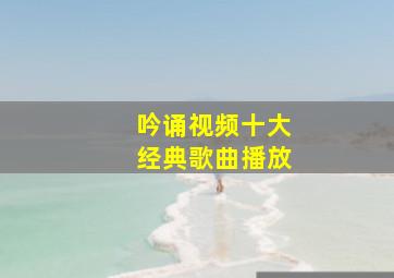 吟诵视频十大经典歌曲播放