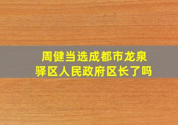 周健当选成都市龙泉驿区人民政府区长了吗