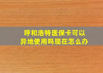 呼和浩特医保卡可以异地使用吗现在怎么办