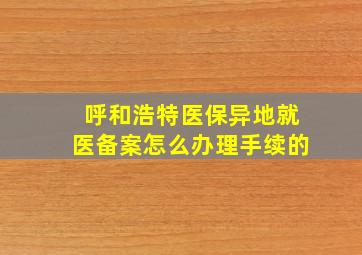 呼和浩特医保异地就医备案怎么办理手续的