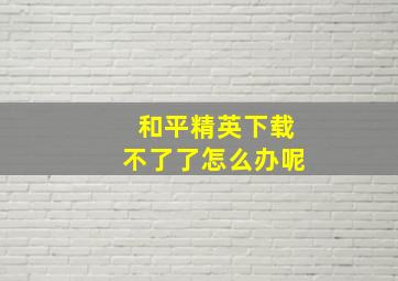 和平精英下载不了了怎么办呢