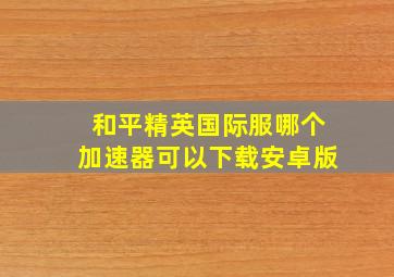 和平精英国际服哪个加速器可以下载安卓版