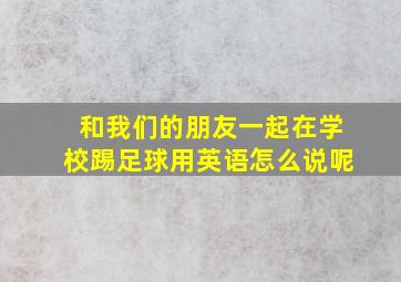 和我们的朋友一起在学校踢足球用英语怎么说呢