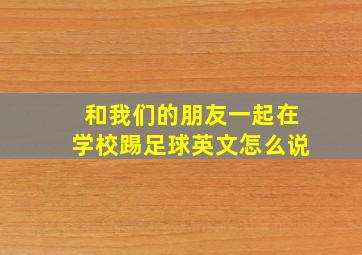 和我们的朋友一起在学校踢足球英文怎么说