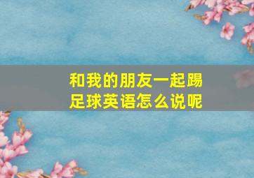 和我的朋友一起踢足球英语怎么说呢