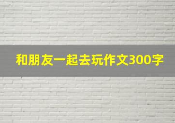 和朋友一起去玩作文300字