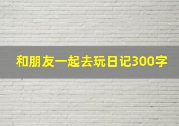 和朋友一起去玩日记300字