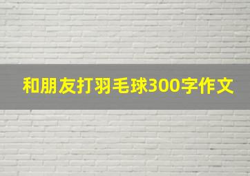 和朋友打羽毛球300字作文