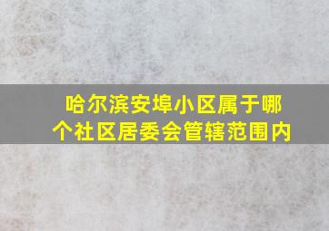 哈尔滨安埠小区属于哪个社区居委会管辖范围内