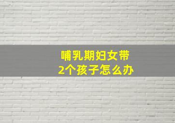 哺乳期妇女带2个孩子怎么办