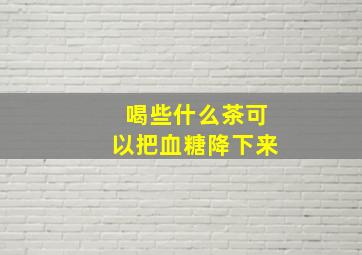 喝些什么茶可以把血糖降下来