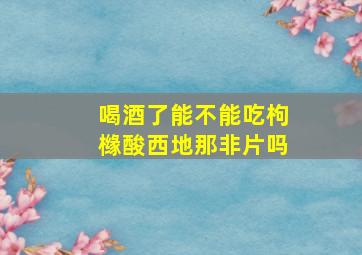 喝酒了能不能吃枸橼酸西地那非片吗