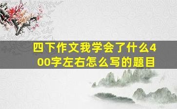 四下作文我学会了什么400字左右怎么写的题目