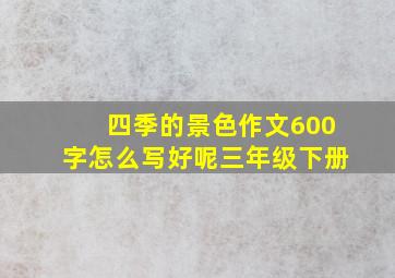 四季的景色作文600字怎么写好呢三年级下册