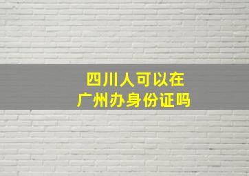 四川人可以在广州办身份证吗