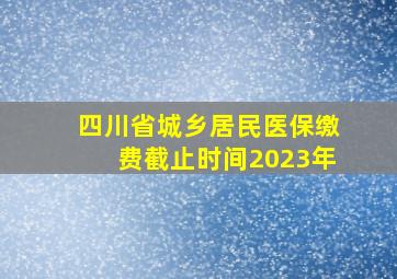 四川省城乡居民医保缴费截止时间2023年