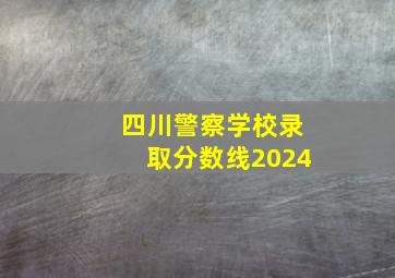 四川警察学校录取分数线2024