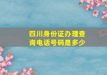 四川身份证办理查询电话号码是多少