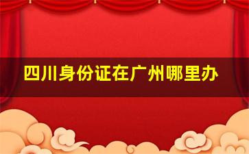 四川身份证在广州哪里办