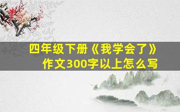 四年级下册《我学会了》作文300字以上怎么写