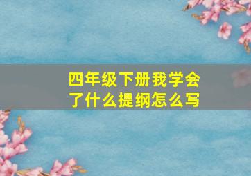 四年级下册我学会了什么提纲怎么写