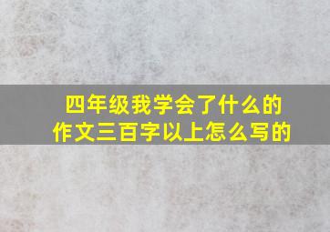 四年级我学会了什么的作文三百字以上怎么写的