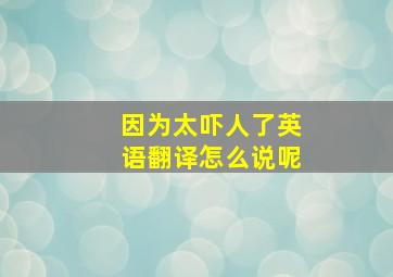 因为太吓人了英语翻译怎么说呢