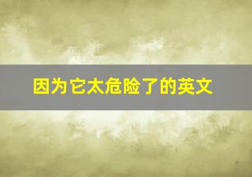 因为它太危险了的英文