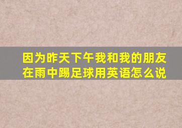 因为昨天下午我和我的朋友在雨中踢足球用英语怎么说