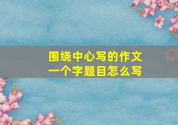 围绕中心写的作文一个字题目怎么写