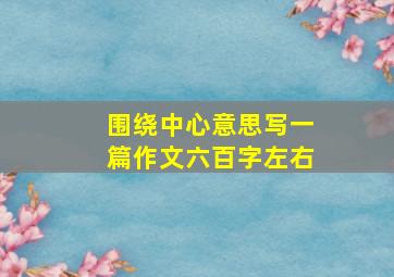 围绕中心意思写一篇作文六百字左右