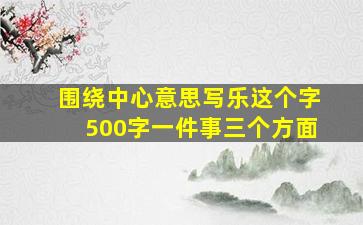 围绕中心意思写乐这个字500字一件事三个方面