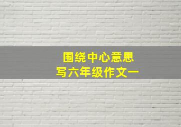 围绕中心意思写六年级作文一