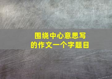 围绕中心意思写的作文一个字题目