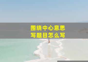 围绕中心意思写题目怎么写