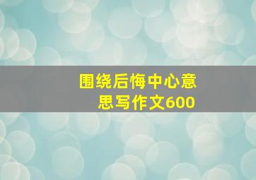 围绕后悔中心意思写作文600