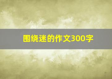 围绕迷的作文300字