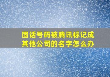 固话号码被腾讯标记成其他公司的名字怎么办