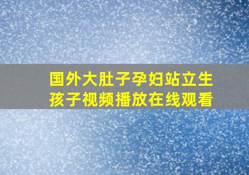 国外大肚子孕妇站立生孩子视频播放在线观看