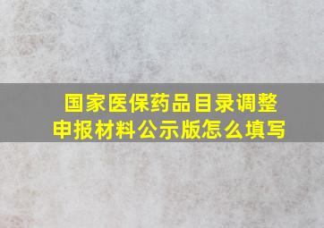 国家医保药品目录调整申报材料公示版怎么填写