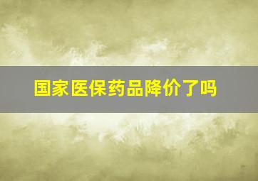 国家医保药品降价了吗