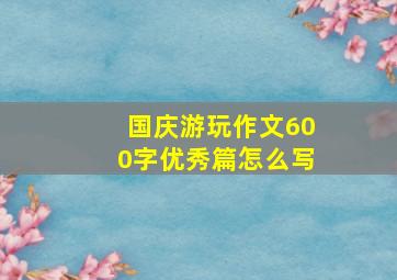 国庆游玩作文600字优秀篇怎么写