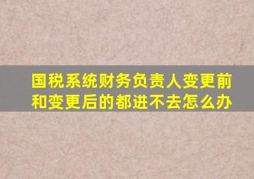 国税系统财务负责人变更前和变更后的都进不去怎么办