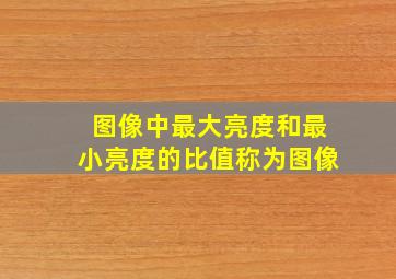 图像中最大亮度和最小亮度的比值称为图像