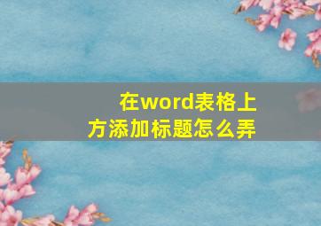 在word表格上方添加标题怎么弄