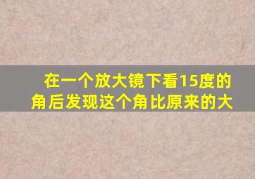 在一个放大镜下看15度的角后发现这个角比原来的大