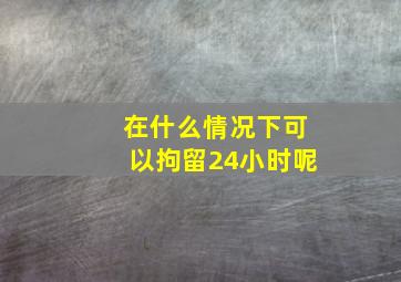 在什么情况下可以拘留24小时呢