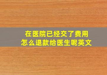 在医院已经交了费用怎么退款给医生呢英文